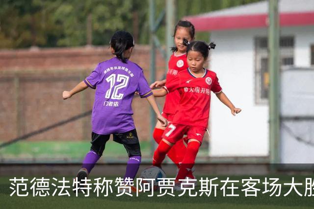 范德法特称赞阿贾克斯在客场大胜：这场胜利尤为关键